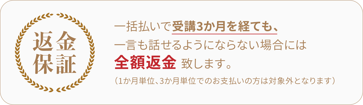 一括払いで受講3か月を経ても、一言も話せるようにならない場合には全額返金致します。 (1か月単位、3か月単位でのお支払いの方は対象外となります）