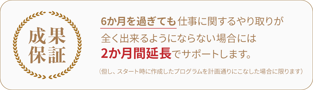 6か月を過ぎても仕事に関するやり取りが全く出来るようにならない場合には、2か月間延長でサポートします。